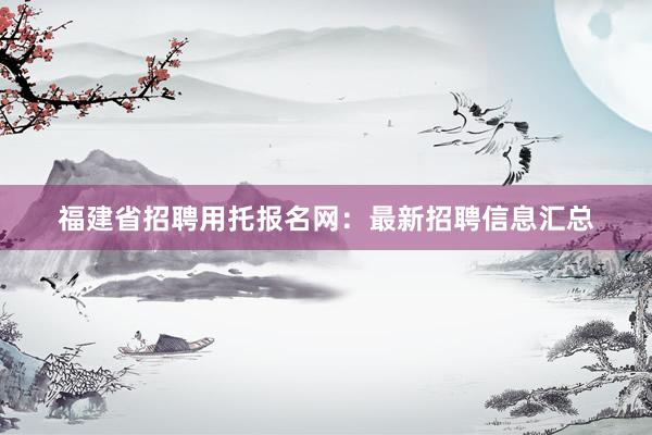 福建省招聘用托报名网：最新招聘信息汇总