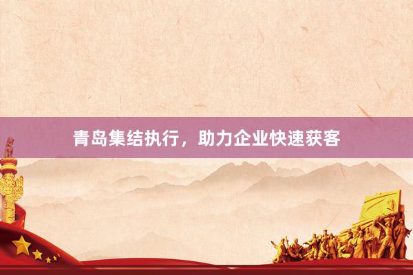 青岛集结执行，助力企业快速获客