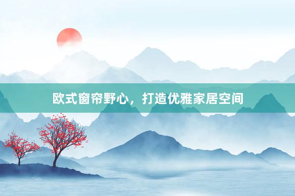 欧式窗帘野心，打造优雅家居空间