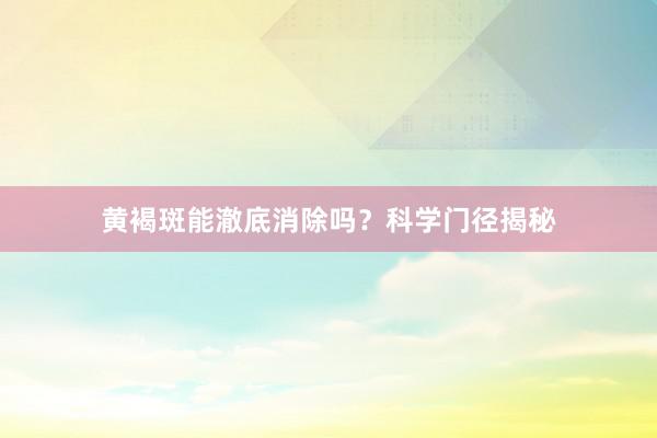 黄褐斑能澈底消除吗？科学门径揭秘