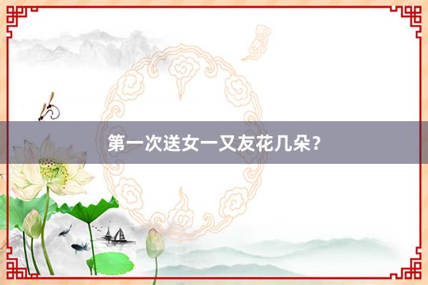 第一次送女一又友花几朵？