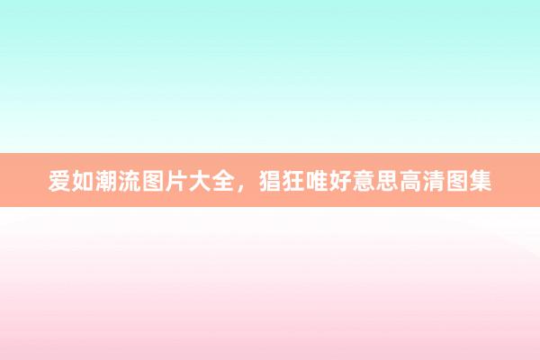 爱如潮流图片大全，猖狂唯好意思高清图集